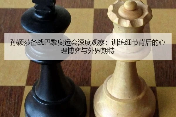 孙颖莎备战巴黎奥运会深度观察：训练细节背后的心理博弈与外界期待